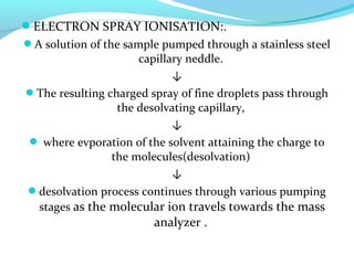 ELECTRON SPRAY IONISATION:. 
A solution of the sample pumped through a stainless steel 
capillary neddle. 
↓ 
The resulting charged spray of fine droplets pass through 
the desolvating capillary, 
↓ 
 where evporation of the solvent attaining the charge to 
the molecules(desolvation) 
↓ 
desolvation process continues through various pumping 
stages as the molecular ion travels towards the mass 
analyzer . 
 