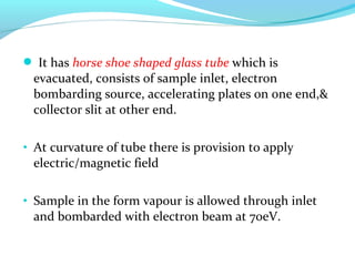  It has horse shoe shaped glass tube which is 
evacuated, consists of sample inlet, electron 
bombarding source, accelerating plates on one end,& 
collector slit at other end. 
• At curvature of tube there is provision to apply 
electric/magnetic field 
• Sample in the form vapour is allowed through inlet 
and bombarded with electron beam at 70eV. 
 