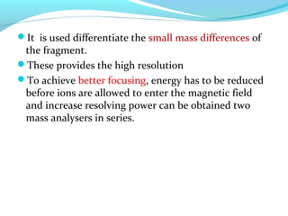 It is used differentiate the small mass differences of 
the fragment. 
These provides the high resolution 
To achieve better focusing, energy has to be reduced 
before ions are allowed to enter the magnetic field 
and increase resolving power can be obtained two 
mass analysers in series. 
 