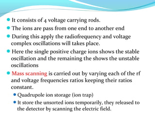 It consists of 4 voltage carrying rods. 
The ions are pass from one end to another end 
During this apply the radiofrequency and voltage 
complex oscillations will takes place. 
Here the single positive charge ions shows the stable 
oscillation and the remaining the shows the unstable 
oscillations 
Mass scanning is carried out by varying each of the rf 
and voltage frequencies ratios keeping their ratios 
constant. 
Quadrupole ion storage (ion trap) 
It store the unsorted ions temporarily, they released to 
the detector by scanning the electric field. 
 