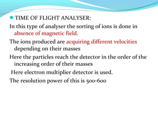 TIME OF FLIGHT ANALYSER: 
In this type of analyser the sorting of ions is done in 
absence of magnetic field. 
The ions produced are acquiring different velocities 
depending on their masses 
Here the particles reach the detector in the order of the 
increasing order of their masses 
Here electron multiplier detector is used. 
The resolution power of this is 500-600 
 