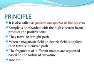 PRINCIPLE 
It is also called as positive ion spectra or line spectra 
Sample is bombarded with the high electron beam 
produce the positive ions. 
They travel in straight path 
When a maganatic field or electric field is applied 
then travels in curved path 
The fragments of different masses are seperated 
based on the radius of curvature. 
m/e α r2 
 