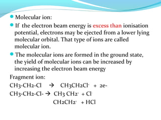 Molecular ion: 
If the electron beam energy is excess than ionisation 
potential, electrons may be ejected from a lower lying 
molecular orbital. That type of ions are called 
molecular ion. 
The molecular ions are formed in the ground state, 
the yield of molecular ions can be increased by 
increasing the electron beam energy 
Fragment ion: 
CH3-CH2-Cl  CH3CH2Cl+ + 2e- 
CH3-CH2-Cl-  CH3 CH2+ + Cl- 
CH2CH2+ + HCl 
 