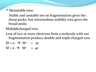 Metastable ions: 
Stable and unstable ion on fragmentation gives the 
sharp peaks, but intermediate stability ions gives the 
broad peaks 
Multiplecharged ions: 
Loss of two or more electrons from a molecule with out 
fragmentation produce double and triple charged ions 
M + e-  M+++ + 3e- 
M + e-  M++ + 4e- 
 