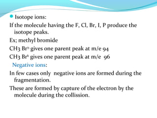 Isotope ions: 
If the molecule having the F, Cl, Br, I, P produce the 
isotope peaks. 
Ex; methyl bromide 
CH3 Br79 gives one parent peak at m/e 94 
CH3 Br81 gives one parent peak at m/e 96 
Negative ions: 
In few cases only negative ions are formed during the 
fragmentation. 
These are formed by capture of the electron by the 
molecule during the collission. 
 