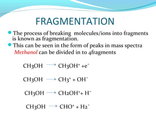 FRAGMENTATION 
The process of breaking molecules/ions into fragments 
is known as fragmentation. 
This can be seen in the form of peaks in mass spectra 
Methanol can be divided in to 4fragments 
CH3OH CH3OH⁺ +e¯ 
CH3OH CH3⁺ + OH¯ 
CH3OH CH2OH⁺+ H¯ 
CH3OH CHO⁺ + H2¯ 
 