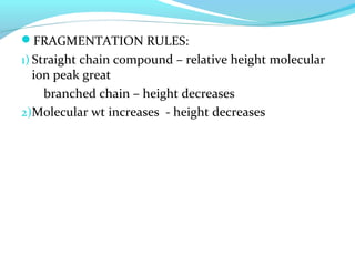 FRAGMENTATION RULES: 
1) Straight chain compound – relative height molecular 
ion peak great 
branched chain – height decreases 
2)Molecular wt increases - height decreases 
 