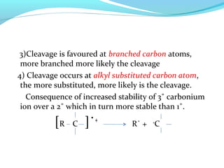 3)Cleavage is favoured at branched carbon atoms, 
more branched more likely the cleavage 
4) Cleavage occurs at alkyl substituted carbon atom, 
the more substituted, more likely is the cleavage. 
Consequence of increased stability of 3˚ carbonium 
ion over a 2˚ which in turn more stable than 1˚. 
[R C ]˙+ R˙ + +C 
 