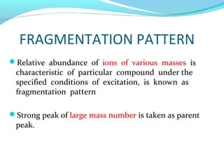 FRAGMENTATION PATTERN 
Relative abundance of ions of various masses is 
characteristic of particular compound under the 
specified conditions of excitation, is known as 
fragmentation pattern 
Strong peak of large mass number is taken as parent 
peak. 
 