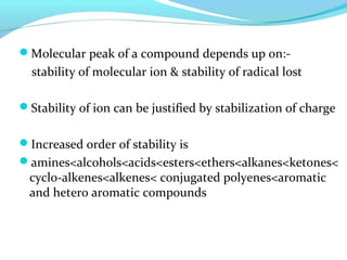 Molecular peak of a compound depends up on:- 
stability of molecular ion & stability of radical lost 
Stability of ion can be justified by stabilization of charge 
Increased order of stability is 
amines<alcohols<acids<esters<ethers<alkanes<ketones< 
cyclo-alkenes<alkenes< conjugated polyenes<aromatic 
and hetero aromatic compounds 
 