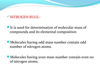 NITROGEN RULE:- 
It is used for determination of molecular mass of 
compounds and its elemental composition 
Molecules having odd mass number contain odd 
number of nitrogen atoms. 
Molecules having even mass number contain even no 
of nitrogen atoms. 
 