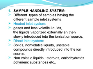 1. SAMPLE HANDLING SYSTEM: 
 Different types of samples having the 
different sample inlet systems 
 Heated inlet system: 
 gases and less volatile liquids, 
the liquids vaporized externally an then 
slowly introduced into the ionization source. 
 Direct inlet system: 
 Solids, nonvolatile liquids, unstable 
compounds directly introduced into the ion 
source. 
 Non volatile liquids : steroids, carbohydrates 
polymeric substances etc.. 
 