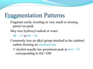 FArlcaohgolms entation Patterns 
Fragment easily resulting in very small or missing 
parent ion peak 
May lose hydroxyl radical or water 
M+ - 17 or M+ - 18 
Commonly lose an alkyl group attached to the carbinol 
carbon forming an oxonium ion. 
1o alcohol usually has prominent peak at m/z = 31 
corresponding to H2C=OH+ 
 