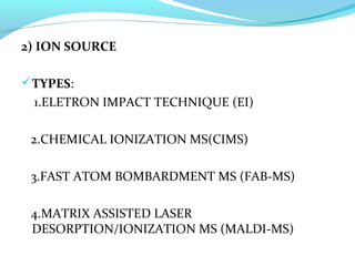 2) ION SOURCE 
TYPES: 
1.ELETRON IMPACT TECHNIQUE (EI) 
2.CHEMICAL IONIZATION MS(CIMS) 
3.FAST ATOM BOMBARDMENT MS (FAB-MS) 
4.MATRIX ASSISTED LASER 
DESORPTION/IONIZATION MS (MALDI-MS) 
 