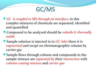 GC/MS 
GC is coupled to MS through an interface, in this 
complex mixtures of chemicals are separated, identified 
and quantified 
Compound to be analyzed should be volatile & thermally 
stable 
Sample solution is injected in to GC inlet there it is 
vapourised and swept on chromatographic column by 
carrier gas 
Sample flows through column and compounds in the 
sample mixture are separated by their interaction with 
column coating mixture and carrier gas 
 