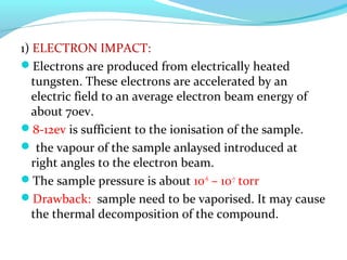 1) ELECTRON IMPACT: 
Electrons are produced from electrically heated 
tungsten. These electrons are accelerated by an 
electric field to an average electron beam energy of 
about 70ev. 
8-12ev is sufficient to the ionisation of the sample. 
 the vapour of the sample anlaysed introduced at 
right angles to the electron beam. 
The sample pressure is about 10-6 – 10-7 torr 
Drawback: sample need to be vaporised. It may cause 
the thermal decomposition of the compound. 
 