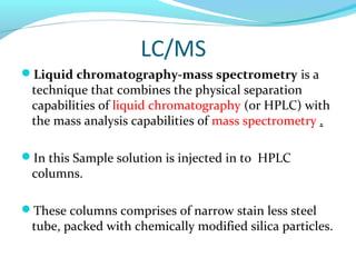 LC/MS 
Liquid chromatography-mass spectrometry is a 
technique that combines the physical separation 
capabilities of liquid chromatography (or HPLC) with 
the mass analysis capabilities of mass spectrometry . 
In this Sample solution is injected in to HPLC 
columns. 
These columns comprises of narrow stain less steel 
tube, packed with chemically modified silica particles. 
 