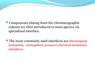 Components eluting from the chromatographic 
column are then introduced to mass spectra via 
specialized interface. 
The most commonly used interfaces are electrospray 
ionization, atmospheric pressure chemical ionization 
interfaces. 
 