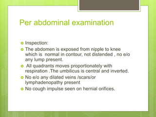 Per abdominal examination
 Inspection:
 The abdomen is exposed from nipple to knee
which is normal in contour, not diste...