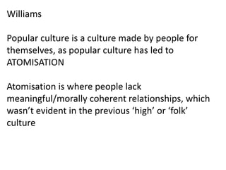WilliamsPopular culture is a culture made by people for themselves, as popular culture has led to ATOMISATIONAtomisation is where people lack meaningful/morally coherent relationships, which wasn’t evident in the previous ‘high’ or ‘folk’ culture