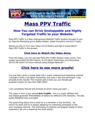 Mass PPV Traffic
    Now You can Drive Unstoppable and Highly
        Targeted Traffic to your Website.
Mass PPV Traffic is a New Underground Website Traffic System brought to you
by Internet Marketing gurus Bobby Walker, Adeel Chowdhry and Kris Trujillo.

Would you like to Turn your Inbox full of Orders and Opt-in Subscribers?
Mass PPV Traffic is the answer.

                Click here to Watch the Video demo
From the Video, you can see that Mass PPV Traffic System really works. This
system generated 45,300 Visitors, 9,179 Optin Subscribers and Generated
$4,473.90 within 24 hours without using Google Adwords™.


             Click here to see more proofs!

I've just been given a sneak peek into a super underground marketing method.
I thought I knew a lot about marketing, but when I saw this technique I was
amazed at the results! The craziest part is that you can literally get
targeted visitors for less then ONE CENT!


I am completely floored and amazed at what I have just seen...

The video is from a guy named Kris Trujillo. Kris is a super affiliate that
has helped generate THOUSANDS of dollars for different CPA networks. He also
builds MASSIVE lists overnight!

The great thing about Kris is that he is a marketer in the trenches. He
knows his stuff and he is always adapting his marketing strategies to the
ever changing Internet. The techniques he teaches are leagues ahead of other
marketers. No one is teaching this stuff online!
 