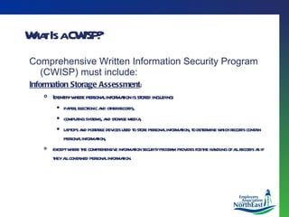 What Is a CWISP? Comprehensive Written Information Security Program (CWISP) must include:   Information Storage Assessment : Identify where personal information is stored including: paper, electronic and other records,  computing systems, and storage media,  laptops and portable devices used to store personal information, to determine which records contain personal information,  except where the comprehensive information security program provides for the handling of all records as if they all contained personal information. 