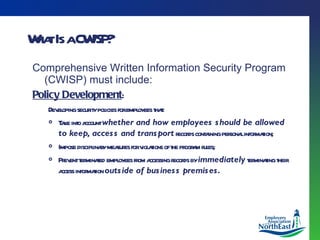 What Is a CWISP? Comprehensive Written Information Security Program (CWISP) must include: Policy Development : Developing security policies for employees that: Take into account  whether and how employees should be allowed to keep, access and transport  records containing personal information; Impose disciplinary measures for violations of the program rules; Prevent terminated employees from accessing records by  immediately  terminating their access information  outside of business premises. 