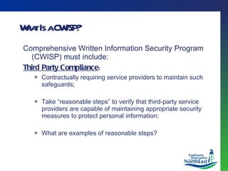What Is a CWISP? Comprehensive Written Information Security Program (CWISP) must include: Third Party Compliance : Contractually requiring service providers to maintain such safeguards; Take “reasonable steps” to verify that third-party service providers are capable of maintaining appropriate security measures to protect personal information; What are examples of reasonable steps? 