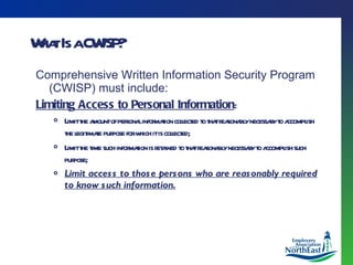 What Is a CWISP? Comprehensive Written Information Security Program (CWISP) must include: Limiting Access to Personal Information : Limit the amount of personal information collected to that reasonably necessary to accomplish the legitimate purpose for which it is collected; Limit the time such information is retained to that reasonably necessary to accomplish such purpose; Limit access to those persons who are reasonably required to know such information. 