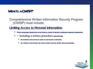 What Is a CWISP? Comprehensive Written Information Security Program (CWISP) must include: Limiting Access to Personal Information : Place reasonable restrictions upon physical access to records containing personal information,  *** Including a written procedure  that sets forth the manner in which physical access to such records is restricted;  and storage of such records and data in locked facilities, storage areas or containers. 