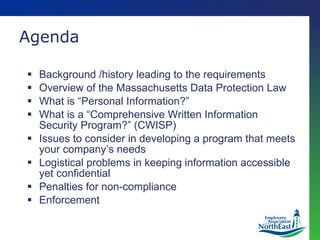 Background /history leading to the requirements Overview of the Massachusetts Data Protection Law What is “Personal Information?” What is a “Comprehensive Written Information Security Program?” (CWISP) Issues to consider in developing a program that meets your company’s needs Logistical problems in keeping information accessible yet confidential Penalties for non-compliance Enforcement Agenda 