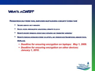 What Is a CWISP? For electronically stored files, employers must maintain a security system that : Secures user ids and passwords Blocks access after multiple unsuccessful attempts to log in Encrypts records traveling across public networks and transmitted wirelessly Encrypts personal information stored on laptops, and other devices (smartphones, memory sticks, PDA’s etc) . Deadline for ensuring encryption on laptops:  May 1, 2009. Deadline for ensuring encryption on other devices:  January 1, 2010. 