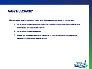 What Is a CWISP? For electronically stored files, employers must maintain a security system that : Has reasonably up-to-date firewall protection for files containing personal information on a system that is connected to the Internet Has reasonably up-to-date Malware Educate and train employees on the proper use of the computer security system and the importance of personal information security. 