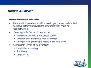 What Is a CWISP? Destruction of personal information: Personal information shall be destroyed or erased so that  personal information  cannot practicably be read or reconstructed Unacceptable forms of destruction: More than just “hitting the delete button” Smashing the hard drive with a hammer Drilling a hole (or multiple holes) in the hard drive Acceptable forms of destruction: Hard drive shredding Scrubbing Degaussing 