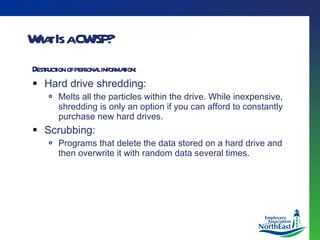 What Is a CWISP? Destruction of personal information: Hard drive shredding: Melts all the particles within the drive. While inexpensive, shredding is only an option if you can afford to constantly purchase new hard drives. Scrubbing: Programs that delete the data stored on a hard drive and then overwrite it with random data several times.  