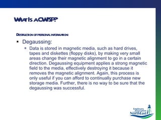 What Is a CWISP? Destruction of personal information: Degaussing: Data is stored in magnetic media, such as hard drives, tapes and diskettes (floppy disks), by making very small areas change their magnetic alignment to go in a certain direction. Degaussing equipment applies a strong magnetic field to the media, effectively destroying it because it removes the magnetic alignment. Again, this process is only useful if you can afford to continually purchase new storage media. Further, there is no way to be sure that the degaussing was successful. 