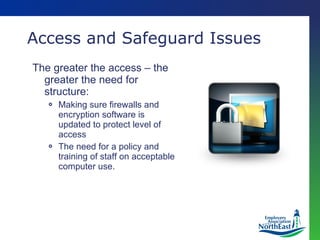 Access and Safeguard Issues The greater the access – the greater the need for structure: Making sure firewalls and encryption software is updated to protect level of access The need for a policy and training of staff on acceptable computer use. 