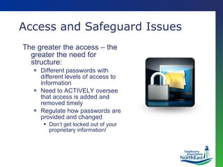 Access and Safeguard Issues The greater the access – the greater the need for structure: Different passwords with different levels of access to information Need to ACTIVELY oversee that access is added and removed timely Regulate how passwords are provided and changed Don’t get locked out of your proprietary information! 