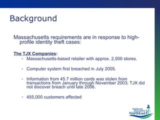 Massachusetts requirements are in response to high-profile identity theft cases: The TJX Companies : Massachusetts-based retailer with approx. 2,500 stores. Computer system first breached in July 2005. Information from 45.7 million cards was stolen from transactions from January through November 2003; TJX did not discover breach until late 2006. 455,000 customers affected Background 