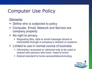 Computer Use Policy Elements: Define who is subjected to policy Computer, Email, Network and Servers are company property No right to privacy Regarding files, data or email message stored or transmitted through a company’s network or systems. Limited to use in normal course of business Information accessed or retrieved only to be used or shared with persons who have “need to know” Extend standard to home access/telecommuting. 