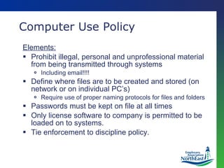 Computer Use Policy Elements: Prohibit illegal, personal and unprofessional material from being transmitted through systems Including email!!!! Define where files are to be created and stored (on network or on individual PC’s) Require use of proper naming protocols for files and folders Passwords must be kept on file at all times Only license software to company is permitted to be loaded on to systems. Tie enforcement to discipline policy. 