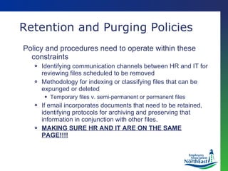 Retention and Purging Policies Policy and procedures need to operate within these constraints Identifying communication channels between HR and IT for reviewing files scheduled to be removed Methodology for indexing or classifying files that can be expunged or deleted Temporary files v. semi-permanent or permanent files If email incorporates documents that need to be retained, identifying protocols for archiving and preserving that information in conjunction with other files. MAKING SURE HR AND IT ARE ON THE SAME PAGE!!!! 