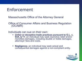 Enforcement Massachusetts Office of the Attorney General Office of Consumer Affairs and Business Regulation (OCABR) Individuals can sue on their own: Unfair or deceptive trade practices pursuant to G.L. c. 93A, § 11-  an individual may seek injunctive relief and/or monetary damages, including double or treble damages, attorneys' fees and costs. Negligence-  an individual may seek actual and consequential damages against a non-compliant entity. 