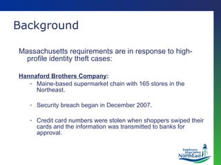 Massachusetts requirements are in response to high-profile identity theft cases: Hannaford Brothers Company : Maine-based supermarket chain with 165 stores in the Northeast. Security breach began in December 2007. Credit card numbers were stolen when shoppers swiped their cards and the information was transmitted to banks for approval. Background 
