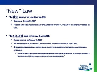 “ New” Law The  first  stage of the law, Chapter 93H: Effective on  October 31, 2007 Requires notification to residents and state authorities if personal information is improperly accessed or used.  The  second  stage of the law, Chapter 93I: Became effective on  February 3, 2008 Mandates destruction of hard copy and electronic data containing personal information Sets forth minimum standards for proper disposal of paper or electronic records containing personal information “ electronic media and other non-paper media containing personal information shall be destroyed or erased so that personal information cannot practicably be read or reconstructed.” 
