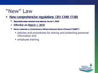 “ New” Law New comprehensive regulations (201 CMR 17.00) Regulations issued originally to be effective  January 1, 2009 Effective on  March 1, 2010 Define parameters of a Comprehensive Written Information Security Program (“CWISP”) policies and procedures for storing and protecting personal information and  employee training 
