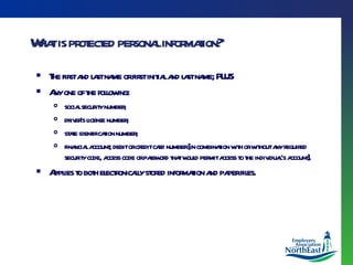 What is protected personal information? The first and last name or first initial and last name; PLUS Any one of the following: social security number;  driver’s license number;  state identification number;  financial account; debit or credit card number [in combination with or without any required security code, access code or password that would permit access to the individual’s account]. Applies to both electronically stored information and paper files. 