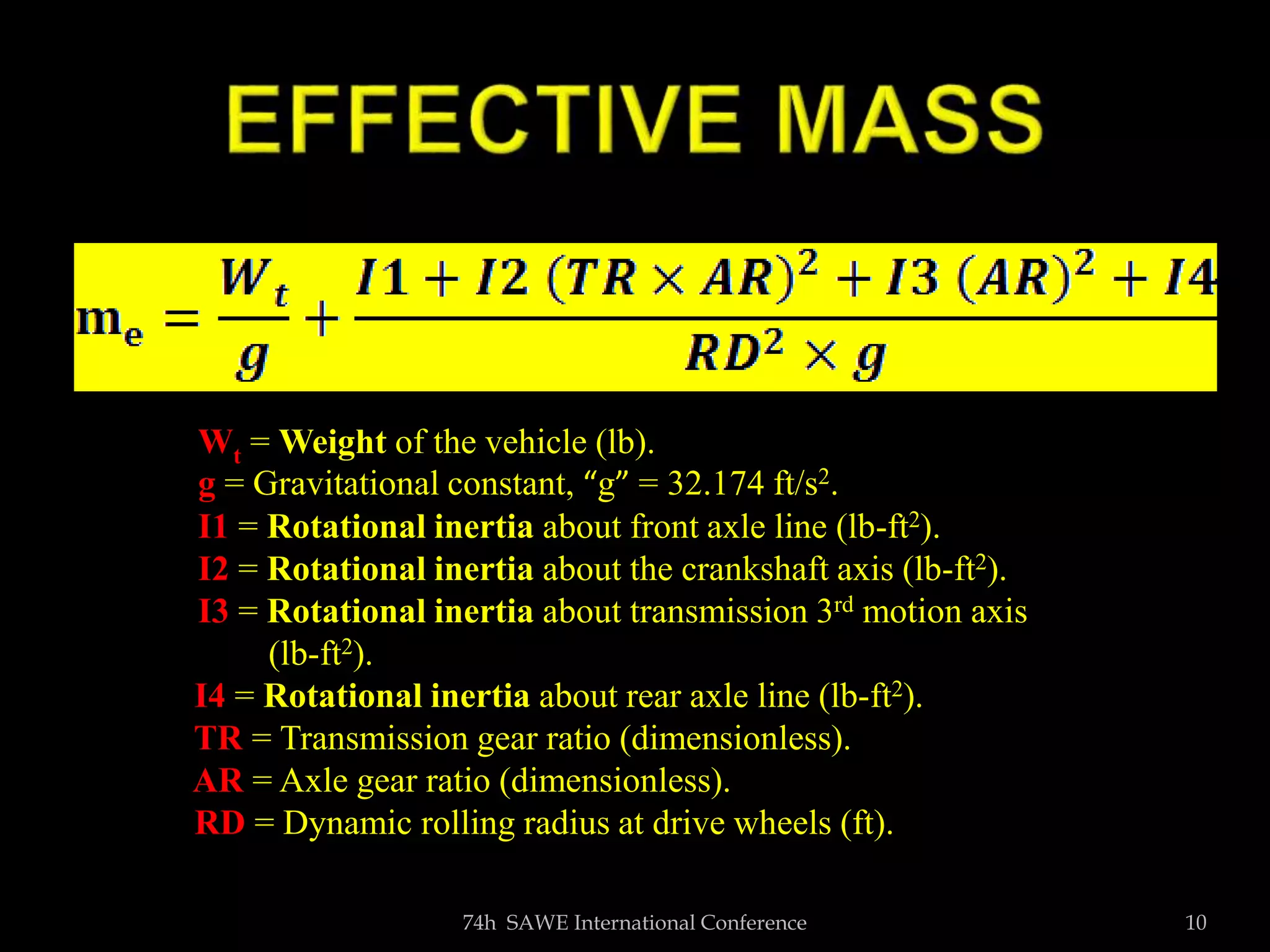 TEXT
74h SAWE International Conference 10
Wt = Weight of the vehicle (lb).
g = Gravitational constant, “g” = 32.174 ft/s2.
I1 = Rotational inertia about front axle line (lb-ft2).
I2 = Rotational inertia about the crankshaft axis (lb-ft2).
I3 = Rotational inertia about transmission 3rd motion axis
(lb-ft2).
I4 = Rotational inertia about rear axle line (lb-ft2).
TR = Transmission gear ratio (dimensionless).
AR = Axle gear ratio (dimensionless).
RD = Dynamic rolling radius at drive wheels (ft).
 