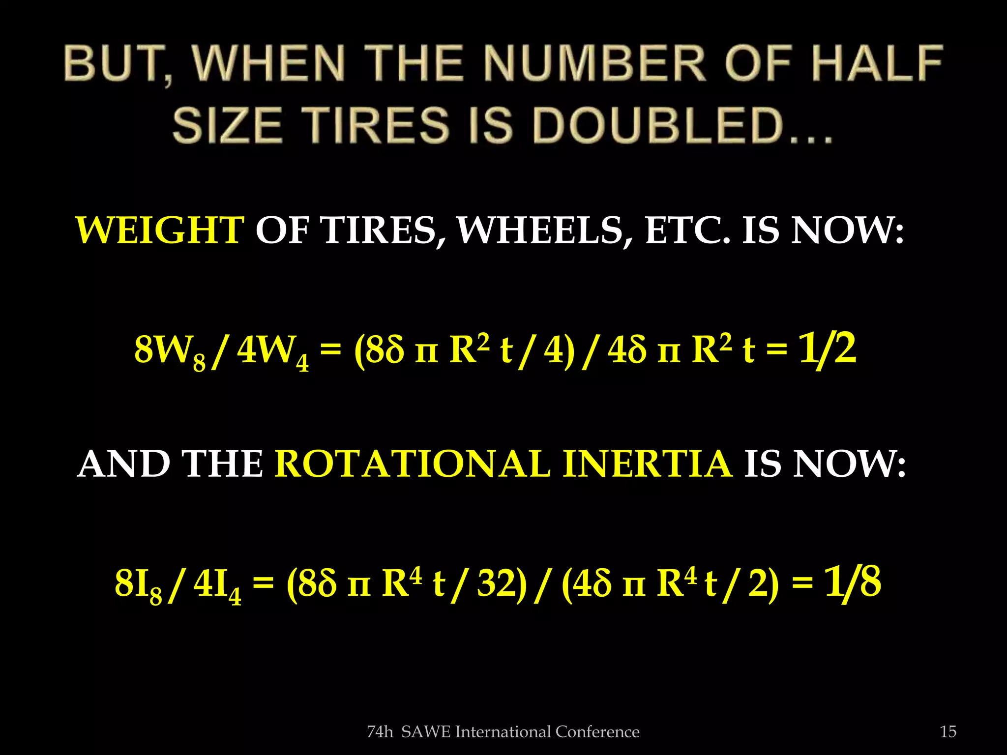 74h SAWE International Conference 15
WEIGHT OF TIRES, WHEELS, ETC. IS NOW:
8W8 / 4W4 = (8 π R2 t / 4) / 4 π R2 t = 1/2
AND THE ROTATIONAL INERTIA IS NOW:
8I8 / 4I4 = (8 π R4 t / 32) / (4 π R4 t / 2) = 1/8
 