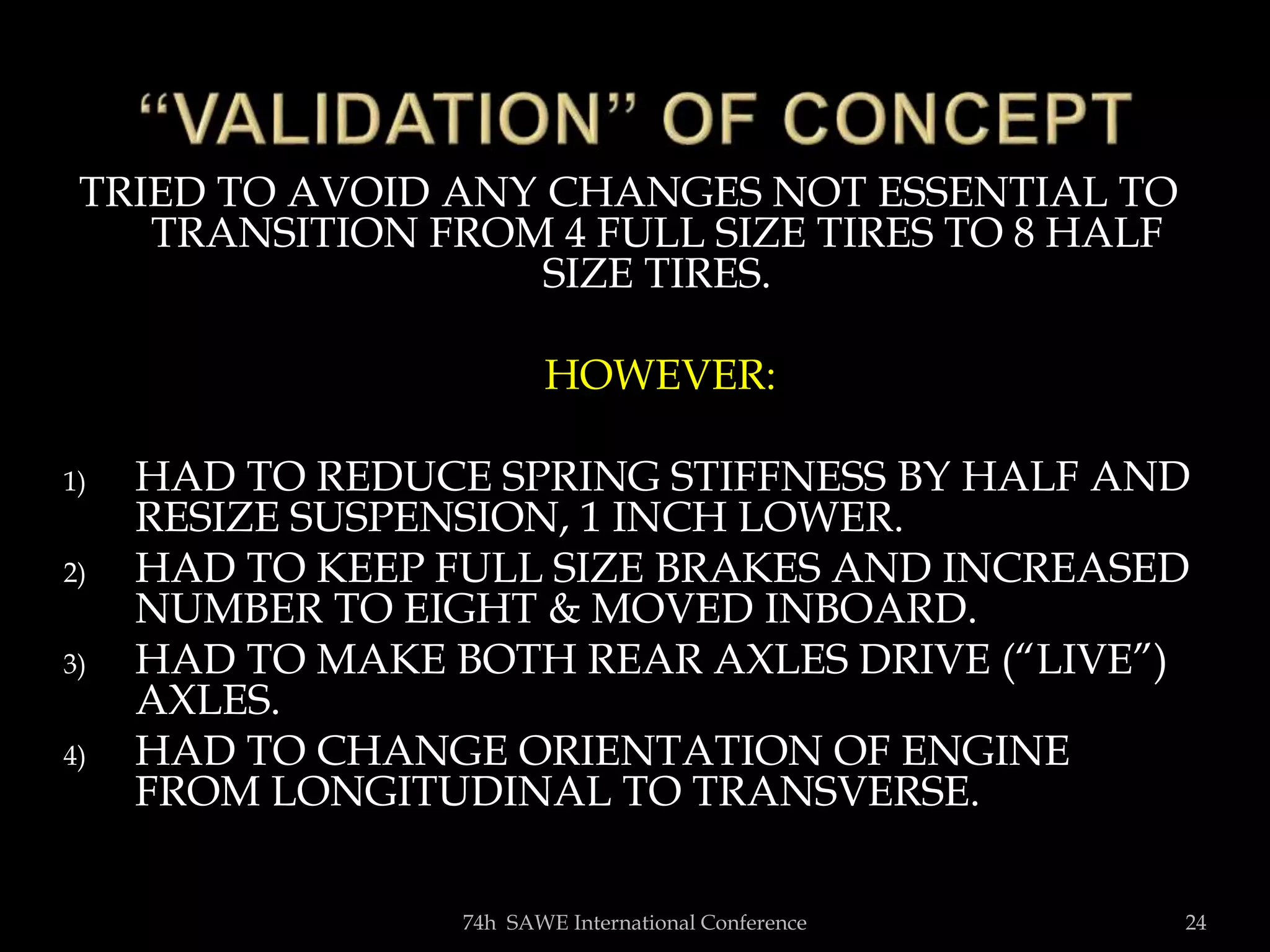 TRIED TO AVOID ANY CHANGES NOT ESSENTIAL TO
TRANSITION FROM 4 FULL SIZE TIRES TO 8 HALF
SIZE TIRES.
HOWEVER:
1) HAD TO REDUCE SPRING STIFFNESS BY HALF AND
RESIZE SUSPENSION, 1 INCH LOWER.
2) HAD TO KEEP FULL SIZE BRAKES AND INCREASED
NUMBER TO EIGHT & MOVED INBOARD.
3) HAD TO MAKE BOTH REAR AXLES DRIVE (“LIVE”)
AXLES.
4) HAD TO CHANGE ORIENTATION OF ENGINE
FROM LONGITUDINAL TO TRANSVERSE.
74h SAWE International Conference 24
 